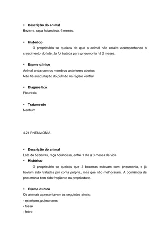 Descrição do animal
Bezerra, raça holandesa, 6 meses.
Histórico
O proprietário se queixou de que o animal não estava acompanhando o
crescimento do lote. Já foi tratada para pneumonia há 2 meses.
Exame clínico
Animal anda com os membros anteriores abertos
Não há auscultação do pulmão na região ventral
Diagnóstico
Pleuresia
Tratamento
Nenhum
4.24 PNEUMONIA
Descrição do animal
Lote de bezerras, raça holandesa, entre 1 dia a 3 meses de vida.
Histórico
O proprietário se queixou que 3 bezerras estavam com pneumonia, e já
haviam sido tratadas por conta própria, mas que não melhoraram. A ocorrência de
pneumonia tem sido freqüente na propriedade.
Exame clínico
Os animais apresentavam os seguintes sinais:
- estertores pulmonares
- tosse
- febre
 