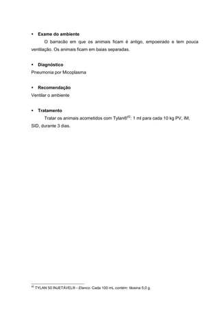 Exame do ambiente
O barracão em que os animais ficam é antigo, empoeirado e tem pouca
ventilação. Os animais ficam em baias separadas.
Diagnóstico
Pneumonia por Micoplasma
Recomendação
Ventilar o ambiente
Tratamento
Tratar os animais acometidos com Tylan®42
: 1 ml para cada 10 kg PV, IM,
SID, durante 3 dias.
42
TYLAN 50 INJETÁVEL® - Elanco. Cada 100 mL contém: tilosina 5,0 g.
 
