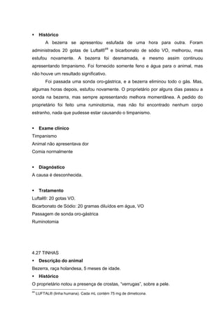 Histórico
A bezerra se apresentou estufada de uma hora para outra. Foram
administrados 20 gotas de Luftal®44
e bicarbonato de sódio VO, melhorou, mas
estufou novamente. A bezerra foi desmamada, e mesmo assim continuou
apresentando timpanismo. Foi fornecido somente feno e água para o animal, mas
não houve um resultado significativo.
Foi passada uma sonda oro-gástrica, e a bezerra eliminou todo o gás. Mas,
algumas horas depois, estufou novamente. O proprietário por alguns dias passou a
sonda na bezerra, mas sempre apresentando melhora momentânea. A pedido do
proprietário foi feito uma ruminotomia, mas não foi encontrado nenhum corpo
estranho, nada que pudesse estar causando o timpanismo.
Exame clínico
Timpanismo
Animal não apresentava dor
Comia normalmente
Diagnóstico
A causa é desconhecida.
Tratamento
Luftal®: 20 gotas VO.
Bicarbonato de Sódio: 20 gramas diluídos em água, VO
Passagem de sonda oro-gástrica
Ruminotomia
4.27 TINHAS
Descrição do animal
Bezerra, raça holandesa, 5 meses de idade.
Histórico
O proprietário notou a presença de crostas, “verrugas”, sobre a pele.
44
LUFTAL® (linha humana). Cada mL contém 75 mg de dimeticona.
 