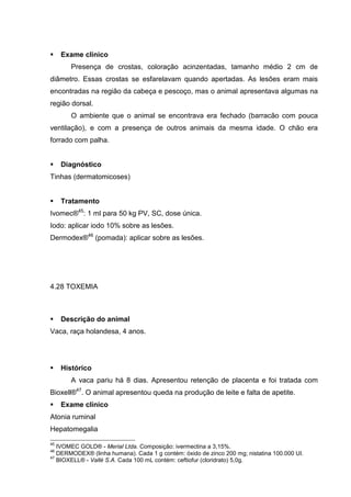 Exame clínico
Presença de crostas, coloração acinzentadas, tamanho médio 2 cm de
diâmetro. Essas crostas se esfarelavam quando apertadas. As lesões eram mais
encontradas na região da cabeça e pescoço, mas o animal apresentava algumas na
região dorsal.
O ambiente que o animal se encontrava era fechado (barracão com pouca
ventilação), e com a presença de outros animais da mesma idade. O chão era
forrado com palha.
Diagnóstico
Tinhas (dermatomicoses)
Tratamento
Ivomec®45
: 1 ml para 50 kg PV, SC, dose única.
Iodo: aplicar iodo 10% sobre as lesões.
Dermodex®46
(pomada): aplicar sobre as lesões.
4.28 TOXEMIA
Descrição do animal
Vaca, raça holandesa, 4 anos.
Histórico
A vaca pariu há 8 dias. Apresentou retenção de placenta e foi tratada com
Bioxell®47
. O animal apresentou queda na produção de leite e falta de apetite.
Exame clínico
Atonia ruminal
Hepatomegalia
45
IVOMEC GOLD® - Merial Ltda. Composição: ivermectina a 3,15%.
46
DERMODEX® (linha humana). Cada 1 g contém: óxido de zinco 200 mg; nistatina 100.000 UI.
47
BIOXELL® - Vallé S.A. Cada 100 mL contém: ceftiofur (cloridrato) 5,0g.
 
