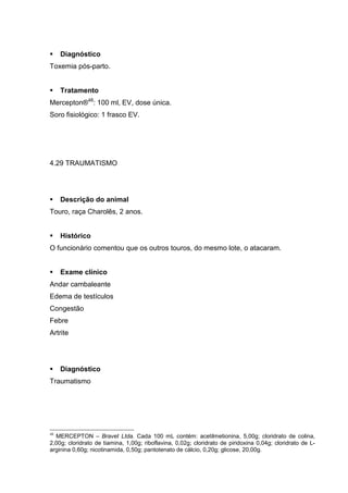 Diagnóstico
Toxemia pós-parto.
Tratamento
Mercepton®48
: 100 ml, EV, dose única.
Soro fisiológico: 1 frasco EV.
4.29 TRAUMATISMO
Descrição do animal
Touro, raça Charolês, 2 anos.
Histórico
O funcionário comentou que os outros touros, do mesmo lote, o atacaram.
Exame clínico
Andar cambaleante
Edema de testículos
Congestão
Febre
Artrite
Diagnóstico
Traumatismo
48
MERCEPTON – Bravet Ltda. Cada 100 mL contém: acetilmetionina, 5,00g; cloridrato de colina,
2,00g; cloridrato de tiamina, 1,00g; riboflavina, 0,02g; cloridrato de piridoxina 0,04g; cloridrato de L-
arginina 0,60g; nicotinamida, 0,50g; pantotenato de cálcio, 0,20g; glicose, 20,00g.
 