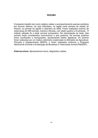 RESUMO
O presente trabalho tem como objetivo relatar o acompanhamento exames sanitários
em bovinos leiteiros, da raça holandesa, na região norte pioneira do estado do
Paraná, no período de agosto e setembro de 2006. Foram realizados exames de
tuberculose em 695 animais, machos e fêmeas, com idade superior a 6 semanas. O
método utilizado foi o teste cervical comparativo. Na interpretação do teste, dois
animais foram considerados inconclusivos e seis positivos. Os animais positivos
foram sacrificados e necropsiados, apresentando lesões digestivas. Os exames
foram realizados por um médico veterinário credenciado no Ministério da Agricultura,
Pecuária e Abastecimento (MAPA), e foram realizados conforme o Programa
Nacional de Controle e Erradicação da Brucelose e Tuberculose Animal (PNCEBT).
Palavras-chave: Mycobacterium bovis, diagnóstico, lesões.
vii
 