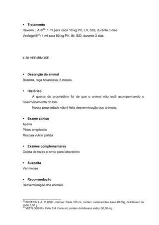 Tratamento
Reverin L.A.®49
: 1 ml para cada 10 kg PV, EV, SID, durante 3 dias
Vetflogin®50
: 1 ml para 50 kg PV, IM, SID, durante 3 dias
4.30 VERMINOSE
Descrição do animal
Bezerra, raça holandesa, 6 meses.
Histórico
A queixa do proprietário foi de que o animal não está acompanhando o
desenvolvimento do lote.
Nessa propriedade não é feita desverminação dos animais.
Exame clínico
Apatia
Pêlos arrepiados
Mucosa vulvar pálida
Exames complementares
Coleta de fezes e envio para laboratório
Suspeita
Verminose
Recomendação
Desverminação dos animais.
49
REVERIN L.A. PLUS® - Intervet. Cada 100 mL contém: oxitetraciclina base 20,00g, diclofenaco de
sódio 0,50 g.
50
VETFLOGIN® - Valle S.A. Cada mL contém diclofenaco sódico 50,00 mg.
 