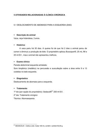 5 ATIVIDADES RELACIONADAS À CLÍNICA CIRÚRGICA
5.1 DESLOCAMENTO DE ABOMASO PARA A ESQUERDA (DAE)
Descrição do animal
Vaca, raça holandesa, 3 anos.
Histórico
A vaca pariu há 30 dias. A queixa foi de que há 2 dias o animal parou de
comer e diminuiu a produção de leite. O proprietário aplicou Buscopan®, 25 mL IM e
25 ml EV , mas o animal não apresentou melhora.
Exame clínico
Parede abdominal esquerda achatada;
Som timpânico (metálico) na percussão e auscultação sobre a área entre 9 e 13
costelas no lado esquerdo.
Diagnóstico
Deslocamento de abomaso para a esquerda.
Tratamento
1º dia (por opção do proprietário): Sedacol®51
200 ml EV.
2º dia: Tratamento cirúrgico
Técnica: Abomasopexia.
51
SEDACOL® - Calbos Ltda. Cada 100 mL contém: sorbitol 50,00 g.
 