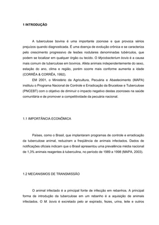 1 INTRODUÇÃO
A tuberculose bovina é uma importante zoonose e que provoca sérios
prejuízos quando diagnosticada. É uma doença de evolução crônica e se caracteriza
pelo crescimento progressivo de lesões nodulares denominadas tubérculos, que
podem se localizar em qualquer órgão ou tecido. O Mycobacterium bovis é a causa
mais comum de tuberculose em bovinos. Afeta animais independentemente do sexo,
estação do ano, clima e região, porém ocorre mais conforme aumenta a idade
(CORRÊA & CORRÊA, 1992).
EM 2001, o Ministério da Agricultura, Pecuária e Abastecimento (MAPA)
instituiu o Programa Nacional de Controle e Erradicação da Brucelose e Tuberculose
(PNCEBT) com o objetivo de diminuir o impacto negativo destas zoonoses na saúde
comunitária e de promover a competitividade da pecuária nacional.
1.1 IMPORTÂNCIA ECONÔMICA
Países, como o Brasil, que implantaram programas de controle e erradicação
da tuberculose animal, reduziram a freqüência de animais infectados. Dados de
notificações oficiais indicam que o Brasil apresentou uma prevalência média nacional
de 1,3% animais reagentes à tuberculina, no período de 1989 a 1998 (MAPA, 2003).
1.2 MECANISMOS DE TRANSMISSÃO
O animal infectado é a principal fonte de infecção em rebanhos. A principal
forma de introdução da tuberculose em um rebanho é a aquisição de animais
infectados. O M. bovis é excretado pelo ar expirado, fezes, urina, leite e outros
 