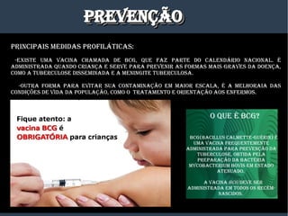 PREvENÇÃOPREvENÇÃOPREvENÇÃOPREvENÇÃO
PRINCIPaIS mEDIDaS PROfILáTICaS:
-ExISTE Uma vaCINa CHamaDa DE BCg, qUE faz PaRTE DO CaLENDáRIO NaCIONaL. é
aDmINISTRaDa qUaNDO CRIaNÇa E SERvE PaRa PREvENIR aS fORmaS maIS gRavES Da DOENÇa,
COmO a TUBERCULOSE DISSEmINaDa E a mENINgITE TUBERCULOSa.
-OUTRa fORma PaRa EvITaR SUa CONTamINaÇÃO Em maIOR ESCaLa, é a mELHORaIa DaS
CONDIÇõES DE vIDa Da POPULaÇÃO, COmO O TRaTamENTO E ORIENTaÇÃO aOS ENfERmOS.
O qUE é BCg?
BCg(BaCILLUS CaLmETTE-gUéRIN) é
Uma vaCINa fREqUENTEmENTE
aDmINISTRaDa PaRa PREvENÇÃO Da
TUBERCULOSE, OBTIDa PELa
PREPaRaÇÃO Da BaCTéRIa
myCOBaCTERIUm BOvIS Em ESTaDO
aTENUaDO.
a vaCINa BCgBCg DEvE SER
aDmINISTRaDa Em TODOS OS RECém-
NaSCIDOS.
 