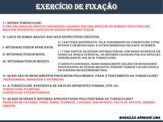 ExERCíCIO DE fIxaÇÃOExERCíCIO DE fIxaÇÃOExERCíCIO DE fIxaÇÃOExERCíCIO DE fIxaÇÃO
1= DEfINa TUBERCULOSE:
é Uma DaS DOENÇaS INfECTO-CONTagIOSa CaUSaDa POR Uma INfECÇÃO NO HOmEm E Em OUTROS aNI-
maIS POR DIfERENTES ESPéCIES DO gêNERO myCROBaCTERIUm.
2= LIgUE OS NOmES aBaIxO aOS SEUS RESPECTIvOS CINCEITOS:
I- myCROBaCTERIUm afRICaNUm.
II- myCROBaCTERIUm BOvIS.
III- myCROBaCTERIUm mICROTI.
3= qUaIS SÃO OS mEDICamENTOS PRESCRITOS PELO méDICO, PaRa O TRaTamENTO Da TUBERCULOSE?
PIRazINamIDa, ISONIazIDa E RIfamICINa
4= a TUBERCULOSE aPRESENTa-SE Em DUaS DIfERENTES fORmaS, CITE-aS:
TUBERCULOSE PULmONaR;
TUBERCULOSE ExTRaPULmONaR.
5= qUaOS OS SINaIS E SINTOmaS aPRESENTaDOS PELO PORTaDOR Da TUBERCULOSE?
PRODUÇÃO DE CaTaRRO, TOSSE, fEBRE, SUDORESE, CaNSaÇO, DOR NO PEITO, faLTa DE aPETITE, EmagRE-
CImENTO.
(II ) BaCTéRIa RESPONSávEL PELa TRaNSmISSÃO Da TUBERCULOSE ENTRE
BOvINOS E Em mENOR gRaU a OUTROS mamIfEROS INCLUSIvE aO HOmEm.
( I ) Uma ESPéCIE DO gêNERO myCOBaCTERIUm, COm maIOR INCIDêNCIa Em
PaíSES Da áfRICa OCIDENTaL. OS SINTOmaS CaUSaDOS POR SUa INfECÇÃO
aSSEmELHam-SE aOS DE m. TUBERCULOSIS.
(III)INfECTa ROEDORES, SENDO NORmaLmENTE ISOLaDO Em mUSaRaNHOS
PERTENCENTES aO géNERO mICROTUS, PODENDO TamBém CaUSaR DOENÇa
Em HUmaNOS ImUNOCOmPROmETIDOS.
maRaILza aNDRaDE LImamaRaILza aNDRaDE LIma
 