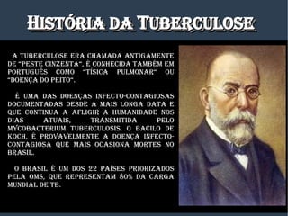 HHISTÓRIa DaISTÓRIa Da TTUBERCULOSEUBERCULOSEHHISTÓRIa DaISTÓRIa Da TTUBERCULOSEUBERCULOSE
a TUBERCULOSE ERa CHamaDa aNTIgamENTE
DE “PESTE CINzENTa“,“PESTE CINzENTa“, é CONHECIDa TamBém Em
PORTUgUêS COmO “TíSICa PULmONaR“ OU
“DOENÇa DO PEITO“.
é Uma DaS DOENÇaS INfECTO-CONTagIOSaS
DOCUmENTaDaS DESDE a maIS LONga DaTa E
qUE CONTINUa a afLIgIR a HUmaNIDaDE NOS
DIaS aTUaIS, TRaNSmITIDa PELO
myCOBaCTERIUm TUBERCULOSIS, O BaCILO DE
KOCH, é PROvavELmENTE a DOENÇa INfECTO-
CONTagIOSa qUE maIS OCaSIONa mORTES NO
BRaSIL.
O BRaSIL é Um DOS 22 PaíSES PRIORIzaDOS
PELa OmS, qUE REPRESENTam 80% Da CaRga
mUNDIaL DE TB.
 
