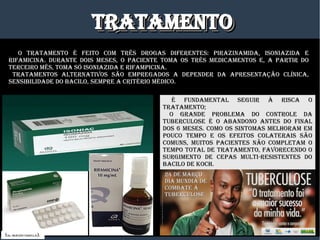 TRaTamENTOTRaTamENTOTRaTamENTOTRaTamENTO
O TRaTamENTO é fEITO COm TRêS DROgaS DIfERENTES: PIRazINamIDa, ISONIazIDa E
RIfamICINa. DURaNTE DOIS mESES, O PaCIENTE TOma OS TRêS mEDICamENTOS E, a PaRTIR DO
TERCEIRO mêS, TOma SÓ ISONIazIDa E RIfamPICINa.
TRaTamENTOS aLTERNaTIvOS SÃO EmPREgaDOS a DEPENDER Da aPRESENTaÇÃO CLíNICa,
SENSIBILIDaDE DO BaCILO, SEmPRE a CRITéRIO méDICO.
é fUNDamENTaL SEgUIR à RISCa O
TRaTamENTO;
O gRaNDE PROBLEma DO CONTROLE Da
TUBERCULOSE é O aBaNDONO aNTES DO fINaL
DOS 6 mESES. COmO OS SINTOmaS mELHORam Em
POUCO TEmPO E OS EfEITOS COLaTERaIS SÃO
COmUNS, mUITOS PaCIENTES NÃO COmPLETam O
TEmPO TOTaL DE TRaTamENTO, favORECENDO O
SURgImENTO DE CEPaS mULTI-RESISTENTES DO
BaCILO DE KOCH.
(DR. DRáUzIO vaRELLa).
24 DE maRÇO24 DE maRÇO
DIa mUNDIa DEDIa mUNDIa DE
COmBaTE áCOmBaTE á
TUBERCULOSETUBERCULOSE
 
