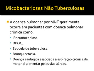 A doença pulmonar por MNT geralmente
ocorre em pacientes com doença pulmonar
crônica como:
 Pneumoconiose.
 DPOC.
 Sequela de tuberculose.
 Bronquiectasia.
 Doença esofágica associada à aspiração crônica de
material alimentar pelas vias aéreas.
 