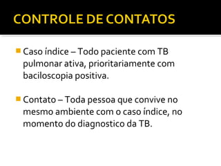  Caso índice – Todo paciente com TB
pulmonar ativa, prioritariamente com
baciloscopia positiva.
 Contato – Toda pessoa que convive no
mesmo ambiente com o caso índice, no
momento do diagnostico da TB.
 