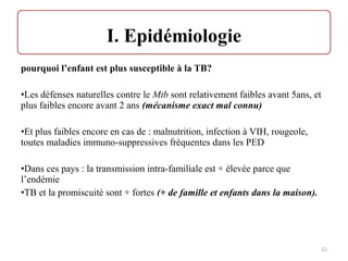 pourquoi l’enfant est plus susceptible à la TB?
•Les défenses naturelles contre le Mtb sont relativement faibles avant 5ans, et
plus faibles encore avant 2 ans (mécanisme exact mal connu)
•Et plus faibles encore en cas de : malnutrition, infection à VIH, rougeole,
toutes maladies immuno-suppressives fréquentes dans les PED
•Dans ces pays : la transmission intra-familiale est + élevée parce que
l’endémie
•TB et la promiscuité sont + fortes (+ de famille et enfants dans la maison).
12
 