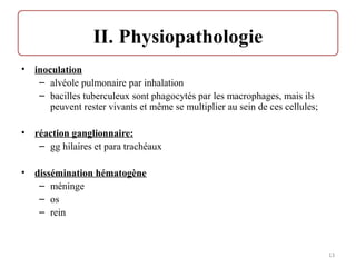 • inoculation
– alvéole pulmonaire par inhalation
– bacilles tuberculeux sont phagocytés par les macrophages, mais ils
peuvent rester vivants et même se multiplier au sein de ces cellules;
• réaction ganglionnaire:
– gg hilaires et para trachéaux
• dissémination hématogène
– méninge
– os
– rein
13
 