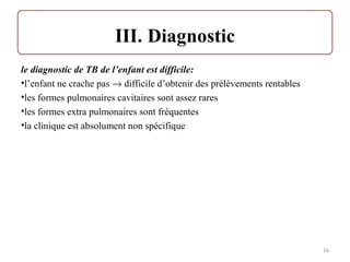 le diagnostic de TB de l’enfant est difficile:
•l’enfant ne crache pas → difficile d’obtenir des prélèvements rentables
•les formes pulmonaires cavitaires sont assez rares
•les formes extra pulmonaires sont fréquentes
•la clinique est absolument non spécifique
16
 