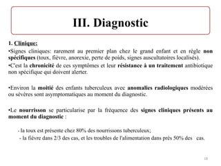 1. Clinique:
•Signes cliniques: rarement au premier plan chez le grand enfant et en règle non
spécifiques (toux, fièvre, anorexie, perte de poids, signes auscultatoires localisés).
•C'est la chronicité de ces symptômes et leur résistance à un traitement antibiotique
non spécifique qui doivent alerter.
•Environ la moitié des enfants tuberculeux avec anomalies radiologiques modérées
ou sévères sont asymptomatiques au moment du diagnostic.
•Le nourrisson se particularise par la fréquence des signes cliniques présents au
moment du diagnostic :
- la toux est présente chez 80% des nourrissons tuberculeux;
- la fièvre dans 2/3 des cas, et les troubles de l'alimentation dans près 50% des cas.
18
 