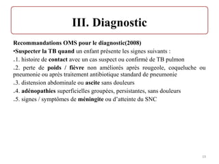 Recommandations OMS pour le diagnostic(2008)
•Suspecter la TB quand un enfant présente les signes suivants :
₋1. histoire de contact avec un cas suspect ou confirmé de TB pulmon
₋2. perte de poids / fièvre non améliorés après rougeole, coqueluche ou
pneumonie ou après traitement antibiotique standard de pneumonie
₋3. distension abdominale ou ascite sans douleurs
₋4. adénopathies superficielles groupées, persistantes, sans douleurs
₋5. signes / symptômes de méningite ou d’atteinte du SNC
19
 