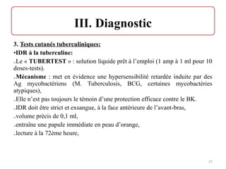 3. Tests cutanés tuberculiniques:
•IDR à la tuberculine:
₋Le « TUBERTEST » : solution liquide prêt à l’emploi (1 amp à 1 ml pour 10
doses-tests).
₋Mécanisme : met en évidence une hypersensibilité retardée induite par des
Ag mycobactériens (M. Tuberculosis, BCG, certaines mycobactéries
atypiques),
₋Elle n’est pas toujours le témoin d’une protection efficace contre le BK.
₋IDR doit être strict et exsangue, à la face antérieure de l’avant-bras,
₋volume précis de 0,1 ml,
₋entraîne une papule immédiate en peau d’orange,
₋lecture à la 72ème heure,
21
 