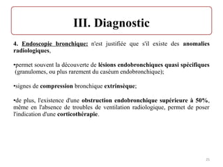 4. Endoscopie bronchique: n'est justifiée que s'il existe des anomalies
radiologiques,
•permet souvent la découverte de lésions endobronchiques quasi spécifiques
(granulomes, ou plus rarement du caséum endobronchique);
•signes de compression bronchique extrinsèque;
•de plus, l'existence d'une obstruction endobronchique supérieure à 50%,
même en l'absence de troubles de ventilation radiologique, permet de poser
l'indication d'une corticothérapie.
25
 