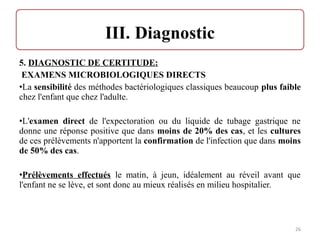 5. DIAGNOSTIC DE CERTITUDE:
EXAMENS MICROBIOLOGIQUES DIRECTS
•La sensibilité des méthodes bactériologiques classiques beaucoup plus faible
chez l'enfant que chez l'adulte.
•L'examen direct de l'expectoration ou du liquide de tubage gastrique ne
donne une réponse positive que dans moins de 20% des cas, et les cultures
de ces prélèvements n'apportent la confirmation de l'infection que dans moins
de 50% des cas.
•Prélèvements effectués le matin, à jeun, idéalement au réveil avant que
l'enfant ne se lève, et sont donc au mieux réalisés en milieu hospitalier.
26
 