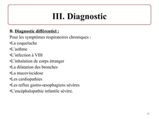 B. Diagnostic différentiel :
Pour les symptômes respiratoires chroniques :
•La coqueluche
•L’asthme
•L’infection à VIH
•L’inhalation de corps étranger
•La dilatation des bronches
•La mucoviscidose
•Les cardiopathies
•Les reflux gastro-œsophagiens sévères
•L’encéphalopathie infantile sévère.
28
 