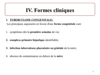 1. TUBERCULOSE CONGENITALE:
Les principaux arguments en faveur d'une forme congénitale sont:
1. symptômes dès la première semaine de vie;
2. complexe primaire hépatique identifiable;
3. infection tuberculeuse placentaire ou génitale de la mère;
4. absence de contaminateur en dehors de la mère.
29
 