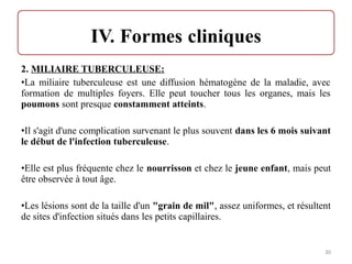 2. MILIAIRE TUBERCULEUSE:
•La miliaire tuberculeuse est une diffusion hématogène de la maladie, avec
formation de multiples foyers. Elle peut toucher tous les organes, mais les
poumons sont presque constamment atteints.
•Il s'agit d'une complication survenant le plus souvent dans les 6 mois suivant
le début de l'infection tuberculeuse.
•Elle est plus fréquente chez le nourrisson et chez le jeune enfant, mais peut
être observée à tout âge.
•Les lésions sont de la taille d'un "grain de mil", assez uniformes, et résultent
de sites d'infection situés dans les petits capillaires.
30
 