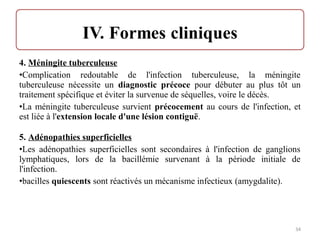 4. Méningite tuberculeuse
•Complication redoutable de l'infection tuberculeuse, la méningite
tuberculeuse nécessite un diagnostic précoce pour débuter au plus tôt un
traitement spécifique et éviter la survenue de séquelles, voire le décès.
•La méningite tuberculeuse survient précocement au cours de l'infection, et
est liée à l'extension locale d'une lésion contiguë.
5. Adénopathies superficielles
•Les adénopathies superficielles sont secondaires à l'infection de ganglions
lymphatiques, lors de la bacillémie survenant à la période initiale de
l'infection.
•bacilles quiescents sont réactivés un mécanisme infectieux (amygdalite).
34
 