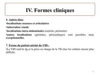 6. Autres sites:
•localisations osseuses et articulaires
•tuberculose rénale
•localisations intra-abdominales (entérite, péritonite)
•autres localisations (génitales, péricardiques) sont possibles mais
exceptionnelles.
7. Forme du patient atteint du VIH :
•Le VIH rend le dg et la prise en charge de la TB chez les enfants encore plus
difficile.
35
 