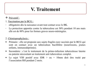  Préventif :
1. Vaccination par le BCG :
- obligatoire dès la naissance avant tout contact avec le BK.
- La protection apportée contre la tuberculose est 50% pendant 10 ans mais
elle est de 80% pour les formes graves neuro-méningées.
2. Chimioprophylaxie :
• Primaire : elle est proposée aux sujets fragiles non vaccinés par le BCG qui
sont en contact avec un tuberculeux bacillifère (nourrissons, jeunes
enfants, immunodéprimés).
• Secondaire : c’est le traitement de la primo-infection tuberculeuse latente
ou patente nécessitant un traitement anti tuberculeux complet.
• Le sujet VIH positif avec IDR > ou = 10mm doit être traité par
l’association RH pendant 2 mois.
36
 