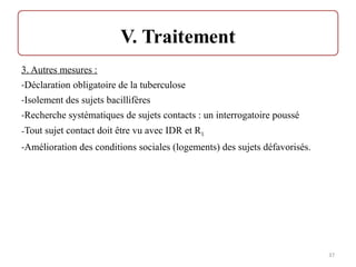 3. Autres mesures :
-Déclaration obligatoire de la tuberculose
-Isolement des sujets bacillifères
-Recherche systématiques de sujets contacts : un interrogatoire poussé
-Tout sujet contact doit être vu avec IDR et RX
-Amélioration des conditions sociales (logements) des sujets défavorisés.
37
 