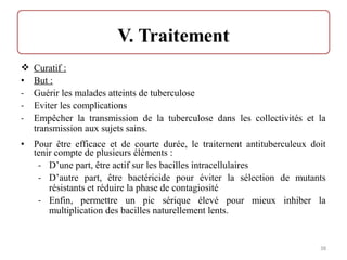  Curatif :
• But :
- Guérir les malades atteints de tuberculose
- Eviter les complications
- Empêcher la transmission de la tuberculose dans les collectivités et la
transmission aux sujets sains.
• Pour être efficace et de courte durée, le traitement antituberculeux doit
tenir compte de plusieurs éléments :
- D’une part, être actif sur les bacilles intracellulaires
- D’autre part, être bactéricide pour éviter la sélection de mutants
résistants et réduire la phase de contagiosité
- Enfin, permettre un pic sérique élevé pour mieux inhiber la
multiplication des bacilles naturellement lents.
38
 