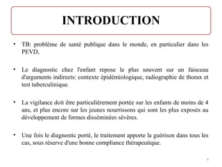 • TB: problème de santé publique dans le monde, en particulier dans les
PEVD,
• Le diagnostic chez l'enfant repose le plus souvent sur un faisceau
d'arguments indirects: contexte épidémiologique, radiographie de thorax et
test tuberculinique.
• La vigilance doit être particulièrement portée sur les enfants de moins de 4
ans, et plus encore sur les jeunes nourrissons qui sont les plus exposés au
développement de formes disséminées sévères.
• Une fois le diagnostic porté, le traitement apporte la guérison dans tous les
cas, sous réserve d'une bonne compliance thérapeutique.
4
 