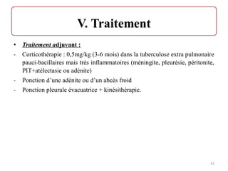 • Traitement adjuvant :
- Corticothérapie : 0,5mg/kg (3-6 mois) dans la tuberculose extra pulmonaire
pauci-bacillaires mais très inflammatoires (méningite, pleurésie, péritonite,
PIT+atélectasie ou adénite)
- Ponction d’une adénite ou d’un abcès froid
- Ponction pleurale évacuatrice + kinésithérapie.
42
 