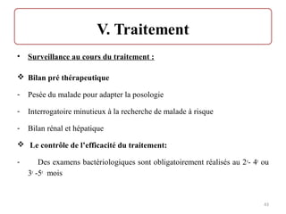 • Surveillance au cours du traitement :
 Bilan pré thérapeutique
- Pesée du malade pour adapter la posologie
- Interrogatoire minutieux à la recherche de malade à risque
- Bilan rénal et hépatique
 Le contrôle de l’efficacité du traitement:
- Des examens bactériologiques sont obligatoirement réalisés au 2e
- 4e
ou
3e
-5e
mois
43
 