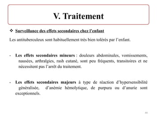 Surveillance des effets secondaires chez l’enfant
Les antituberculeux sont habituellement très bien tolérés par l’enfant.
- Les effets secondaires mineurs : douleurs abdominales, vomissements,
nausées, arthralgies, rash cutané, sont peu fréquents, transitoires et ne
nécessitent pas l’arrêt du traitement.
- Les effets secondaires majeurs à type de réaction d’hypersensibilité
généralisée, d’anémie hémolytique, de purpura ou d’anurie sont
exceptionnels.
44
 