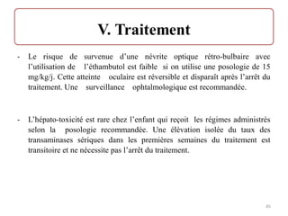 - Le risque de survenue d’une névrite optique rétro-bulbaire avec
l’utilisation de l’éthambutol est faible si on utilise une posologie de 15
mg/kg/j. Cette atteinte oculaire est réversible et disparaît après l’arrêt du
traitement. Une surveillance ophtalmologique est recommandée.
- L’hépato-toxicité est rare chez l’enfant qui reçoit les régimes administrés
selon la posologie recommandée. Une élévation isolée du taux des
transaminases sériques dans les premières semaines du traitement est
transitoire et ne nécessite pas l’arrêt du traitement.
45
 