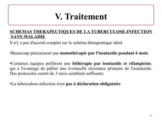 SCHEMAS THERAPEUTIQUES DE LA TUBERCULOSE-INFECTION
SANS MALADIE
Il n'y a pas d'accord complet sur le schéma thérapeutique idéal.
•Beaucoup préconisent une monothérapie par l'isoniazide pendant 6 mois.
•Certaines équipes préfèrent une bithérapie par isoniazide et rifampicine,
qui a l'avantage de pallier une éventuelle résistance primaire de l'isoniazide.
Des protocoles courts de 3 mois semblent suffisants.
•La tuberculose-infection n'est pas à déclaration obligatoire.
46
 