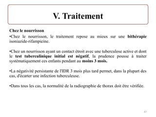 Chez le nourrisson
•Chez le nourrisson, le traitement repose au mieux sur une bithérapie
isoniazide-rifampicine.
•Chez un nourrisson ayant un contact étroit avec une tuberculose active et dont
le test tuberculinique initial est négatif, la prudence pousse à traiter
systématiquement ces enfants pendant au moins 3 mois.
•La négativité persistante de l'IDR 3 mois plus tard permet, dans la plupart des
cas, d'écarter une infection tuberculeuse.
•Dans tous les cas, la normalité de la radiographie de thorax doit être vérifiée.
47
 