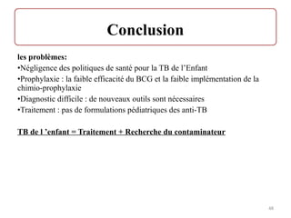 les problèmes:
•Négligence des politiques de santé pour la TB de l’Enfant
•Prophylaxie : la faible efficacité du BCG et la faible implémentation de la
chimio-prophylaxie
•Diagnostic difficile : de nouveaux outils sont nécessaires
•Traitement : pas de formulations pédiatriques des anti-TB
TB de l ’enfant = Traitement + Recherche du contaminateur
48
 
