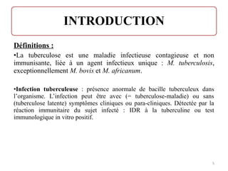 Définitions :
•La tuberculose est une maladie infectieuse contagieuse et non
immunisante, liée à un agent infectieux unique : M. tuberculosis,
exceptionnellement M. bovis et M. africanum.
•Infection tuberculeuse : présence anormale de bacille tuberculeux dans
l’organisme. L’infection peut être avec (= tuberculose-maladie) ou sans
(tuberculose latente) symptômes cliniques ou para-cliniques. Détectée par la
réaction immunitaire du sujet infecté : IDR à la tuberculine ou test
immunologique in vitro positif.
5
 
