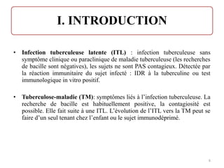 • Infection tuberculeuse latente (ITL) : infection tuberculeuse sans
symptôme clinique ou paraclinique de maladie tuberculeuse (les recherches
de bacille sont négatives), les sujets ne sont PAS contagieux. Détectée par
la réaction immunitaire du sujet infecté : IDR à la tuberculine ou test
immunologique in vitro positif.
• Tuberculose-maladie (TM): symptômes liés à l’infection tuberculeuse. La
recherche de bacille est habituellement positive, la contagiosité est
possible. Elle fait suite à une ITL. L’évolution de l’ITL vers la TM peut se
faire d’un seul tenant chez l’enfant ou le sujet immunodéprimé.
6
 