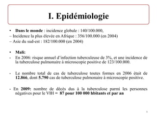 • Dans le monde : incidence globale : 140/100.000,
– Incidence la plus élevée en Afrique : 356/100.000 (en 2004)
– Asie du sud-est : 182/100.000 (en 2004)
• Mali:
- En 2006: risque annuel d’infection tuberculeuse de 3%, et une incidence de
la tuberculose pulmonaire à microscopie positive de 123/100.000.
- Le nombre total de cas de tuberculose toutes formes en 2006 était de
12.866, dont 5.790 cas de tuberculose pulmonaire à microscopie positive.
- En 2009: nombre de décès dus à la tuberculose parmi les personnes
négatives pour le VIH = 87 pour 100 000 hbitants et par an
8
 