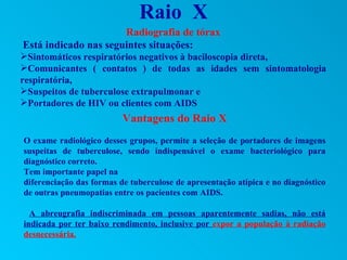 Raio X
                      Radiografia de tórax
Está indicado nas seguintes situações:
Sintomáticos respiratórios negativos à baciloscopia direta,
Comunicantes ( contatos ) de todas as idades sem sintomatologia
respiratória,
Suspeitos de tuberculose extrapulmonar e
Portadores de HIV ou clientes com AIDS
                          Vantagens do Raio X
O exame radiológico desses grupos, permite a seleção de portadores de imagens
suspeitas de tuberculose, sendo indispensável o exame bacteriológico para
diagnóstico correto.
Tem importante papel na
diferenciação das formas de tuberculose de apresentação atípica e no diagnóstico
de outras pneumopatias entre os pacientes com AIDS.

  A abreugrafia indiscriminada em pessoas aparentemente sadias, não está
indicada por ter baixo rendimento, inclusive por expor a população à radiação
desnecessária.
 