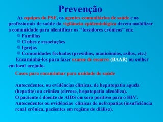 Prevenção
    As equipes do PSF, os agentes comunitários de saúde e os
profissionais de saúde da vigilância epidemiológica devem mobilizar
a comunidade para identificar os “tossidores crônicos” em:
    Y Famílias
    Y Clubes e associações
    Y Igrejas
    Y Comunidades fechadas (presídios, manicômios, asilos, etc.)
    Encaminhá-los para fazer exame de escarro (BAAR) ou colher
em local arejado.
   Casos para encaminhar para unidade de saúde

   Antecedentes, ou evidências clínicas, de hepatopatia aguda
   (hepatite) ou crônica (cirrose, hepatopatia alcoólica).
   O paciente é doente de AIDS ou soro positivo para o HIV.
   Antecedentes ou evidências clínicas de nefropatias (insuficiência
   renal crônica, pacientes em regime de diálise).
 