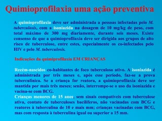 Quimioprofilaxia uma ação preventiva
  A quimioprofilaxia deve ser administrada a pessoas infectadas pelo M.
  tuberculosis, com a isoniazida na dosagem de 10 mg/kg de peso, com
  total máximo de 300 mg diariamente, durante seis meses. Existe
  consenso de que a quimioprofilaxia deve ser dirigida aos grupos de alto
  risco de tuberculose, entre estes, especialmente os co-infectados pelo
  HIV e pelo M. tuberculosis.

  Indicações da quimiprofilaxia EM CRIANÇAS

  Recém-nascidos co-habitantes de foco tuberculoso ativo. A isoniazida é
  administrada por três meses e, após esse período, faz-se a prova
  tuberculinica. Se a criança for reatora, a quimioprofilaxia deve ser
  mantida por mais três meses; senão, interrompe-se o uso da isoniazida e
  vacina-se com BCG.
  Crianças menores de 15 anos, sem sinais compatíveis com tuberculose
  ativa, contato de tuberculoses bacilíferos, não vacinadas com BCG e
  reatores à tuberculina de 10 e mais mm; crianças vacinadas com BCG,
  mas com resposta à tuberculina igual ou superior a 15 mm.
 