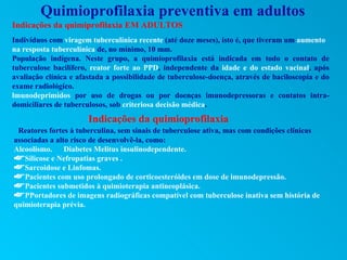 Quimioprofilaxia preventiva em adultos
Indicações da quimiprofilaxia EM ADULTOS
Indivíduos com viragem tuberculínica recente (até doze meses), isto é, que tiveram um aumento
na resposta tuberculínica de, no mínimo, 10 mm.
População indígena. Neste grupo, a quimioprofilaxia está indicada em todo o contato de
tuberculose bacilífero, reator forte ao PPD, independente da idade e do estado vacinal, após
avaliação clínica e afastada a possibilidade de tuberculose-doença, através de baciloscopia e do
exame radiológico.
lmunodeprimidos por uso de drogas ou por doenças imunodepressoras e contatos intra-
domiciliares de tuberculosos, sob criteriosa decisão médica.
                       Indicações da quimioprofilaxia
 Reatores fortes à tuberculina, sem sinais de tuberculose ativa, mas com condições clínicas
associadas a alto risco de desenvolvê-la, como:
Alcoolismo. Diabetes Melitus insulinodependente.
Silicose e Nefropatias graves .
Sarcoidose e Linfomas.
Pacientes com uso prolongado de corticoesteróides em dose de imunodepressão.
Pacientes submetidos à quimioterapia antineoplásica.
PPortadores de imagens radiográficas compatível com tuberculose inativa sem história de
quimioterapia prévia.
 