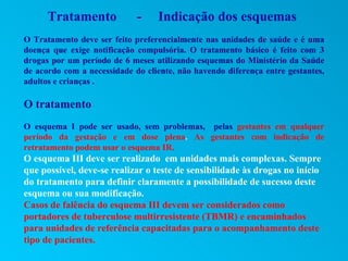 Tratamento             -    Indicação dos esquemas
O Tratamento deve ser feito preferencialmente nas unidades de saúde e é uma
doença que exige notificação compulsória. O tratamento básico é feito com 3
drogas por um período de 6 meses utilizando esquemas do Ministério da Saúde
de acordo com a necessidade do cliente, não havendo diferença entre gestantes,
adultos e crianças .

O tratamento
O esquema I pode ser usado, sem problemas, pelas gestantes em qualquer
período da gestação e em dose plena. As gestantes com indicação de
retratamento podem usar o esquema IR.
O esquema III deve ser realizado em unidades mais complexas. Sempre
que possível, deve-se realizar o teste de sensibilidade às drogas no início
do tratamento para definir claramente a possibilidade de sucesso deste
esquema ou sua modificação.
Casos de falência do esquema III devem ser considerados como
portadores de tuberculose multirresistente (TBMR) e encaminhados
para unidades de referência capacitadas para o acompanhamento deste
tipo de pacientes.
 