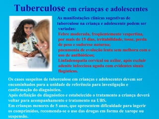 Tuberculose em crianças e adolescentes
                         As manifestações clínicas sugestivas de
                         tuberculose na criança e adolescente podem ser
                          variadas:
                          Febre moderada, freqüentemente vespertina,
                          por mais de 15 dias, irritabilidade, tosse, perda
                          de peso e sudorese noturna;
                          pneumonia de evolução lenta sem melhora com o
                          uso de antibióticos;
                          Linfadenopatia cervical ou axilar, após excluir
                          adenite infecciosa aguda com evidentes sinais
                          flogísticos.
Os casos suspeitos de tuberculose em crianças e adolescentes devem ser
encaminhados para a unidade de referência para investigação e
confirmação do diagnóstico.
Após definição do diagnóstico e estabelecido o tratamento a criança deverá
voltar para acompanhamento e tratamento na UBS.
Em crianças menores de 5 anos, que apresentem dificuldade para ingerir
os comprimidos, recomenda-se o uso das drogas em forma de xarope ou
suspensão.
 