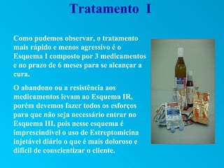 Tratamento I

Como pudemos observar, o tratamento
mais rápido e menos agressivo é o
Esquema I composto por 3 medicamentos
e no prazo de 6 meses para se alcançar a
cura.
O abandono ou a resistência aos
medicamentos levam ao Esquema IR,
porém devemos fazer todos os esforços
para que não seja necessário entrar no
Esquema III, pois nesse esquema é
imprescindível o uso de Estreptomicina
injetável diário o que é mais doloroso e
difícil de conscientizar o cliente.
 