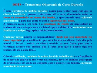 DOTS = Tratamento Observado de Curta Duração
É uma estratégia de âmbito nacional, usada para tentar fazer com que os
clientes bacilíferos possam tratarem-se até a cura, diminuindo assim os
riscos da transmissão em massa dos bacilos, o que causaria uma epidemia
avassaladora e para isso conta-se com a supervisão das doses.
A primeira coisa a ser feita é a orientação do cliente da necessidade do
tratamento até a alta por cura e o fato de que ele deixará de contaminar seus
familiares e amigos logo após o início do tratamento.

Qualquer pessoa poderá se responsabilizar (desde que seja capacitado em
casos especiais) pela medicação que será levada ao cliente todo dia pela
manhã e deverá assistir ao cliente tomá-la na sua frente para que a
estratégia alcance sua eficácia que é fazer com que o doente siga seu
tratamento até a cura total..

O local (residência, unidade de saúde, local de trabalho etc ) e a freqüência
da supervisão (diária ou três vezes na semana), deve ser definida pela equipe
de profissionais de saúde em conjunto com o doente e sua família., mediante
a avaliação de cada caso.
 